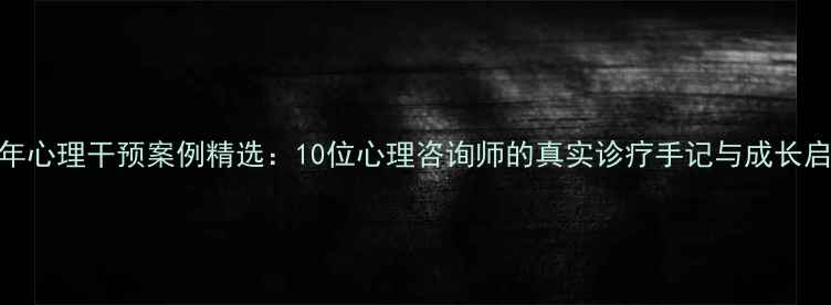 图片 青少年心理干预案例精选：10位心理咨询师的真实诊疗手记与成长启示录