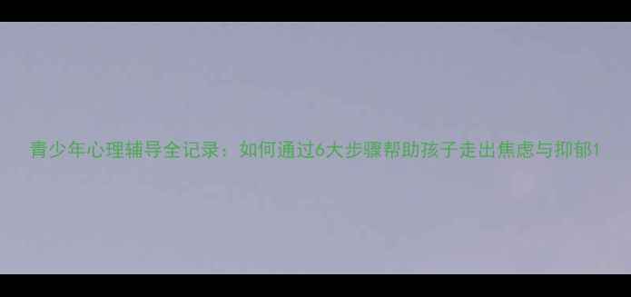 图片 青少年心理辅导全记录：如何通过6大步骤帮助孩子走出焦虑与抑郁1
