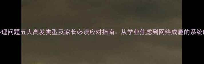 图片 青少年心理问题五大高发类型及家长必读应对指南：从学业焦虑到网络成瘾的系统解决方案