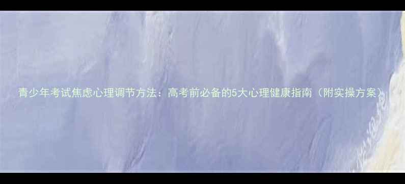图片 青少年考试焦虑心理调节方法：高考前必备的5大心理健康指南（附实操方案）