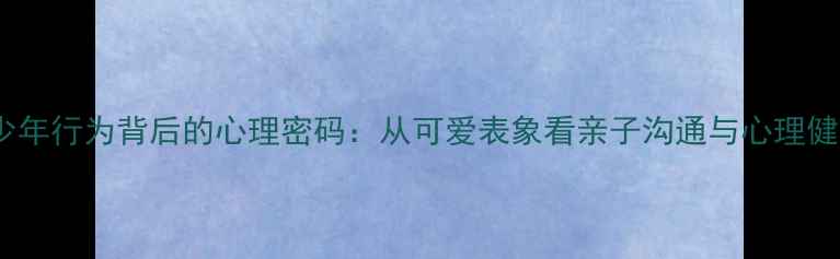 图片 青少年行为背后的心理密码：从可爱表象看亲子沟通与心理健康1