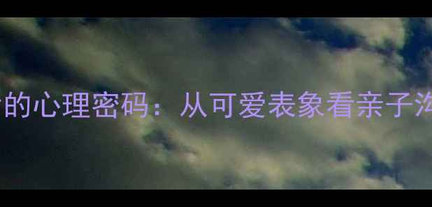 图片 青少年行为背后的心理密码：从可爱表象看亲子沟通与心理健康2