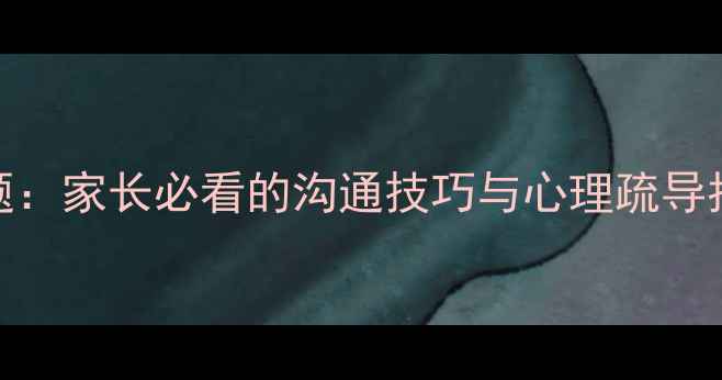 图片 青春期孩子心理问题：家长必看的沟通技巧与心理疏导指南（附实用工具）
