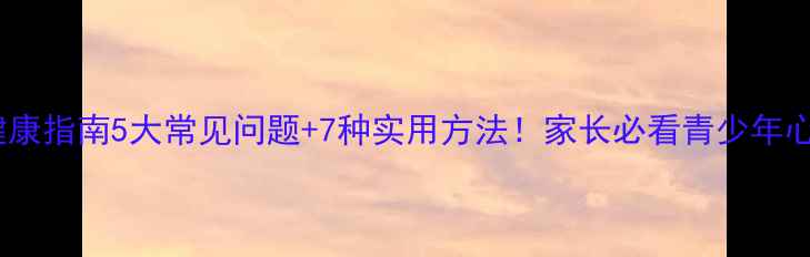 图片 青春期心理健康指南5大常见问题+7种实用方法！家长必看青少年心理调节手册1