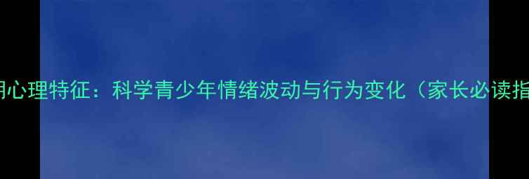 图片 青春期心理特征：科学青少年情绪波动与行为变化（家长必读指南）1