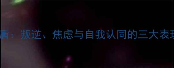 图片 青春期心理矛盾：叛逆、焦虑与自我认同的三大表现及应对策略2