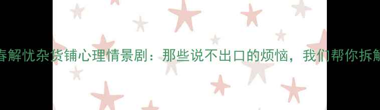 图片 青春解忧杂货铺心理情景剧：那些说不出口的烦恼，我们帮你拆解！