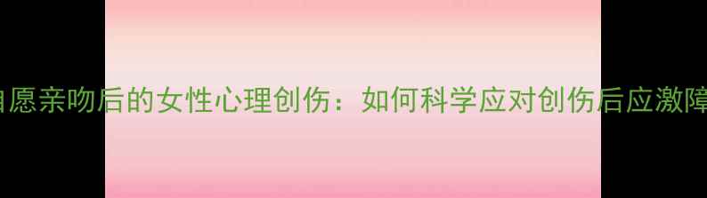 图片 非自愿亲吻后的女性心理创伤：如何科学应对创伤后应激障碍1