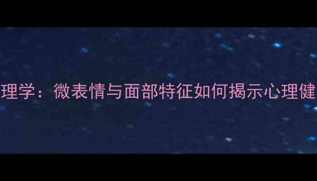 图片 面相心理学：微表情与面部特征如何揭示心理健康状态