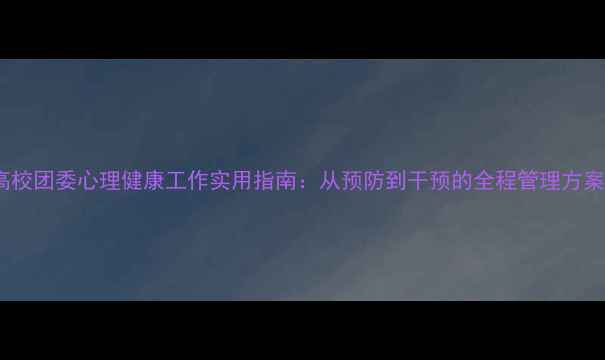 图片 高校团委心理健康工作实用指南：从预防到干预的全程管理方案1