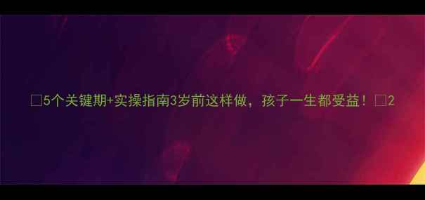 图片 🌟5个关键期+实操指南3岁前这样做，孩子一生都受益！🌟2