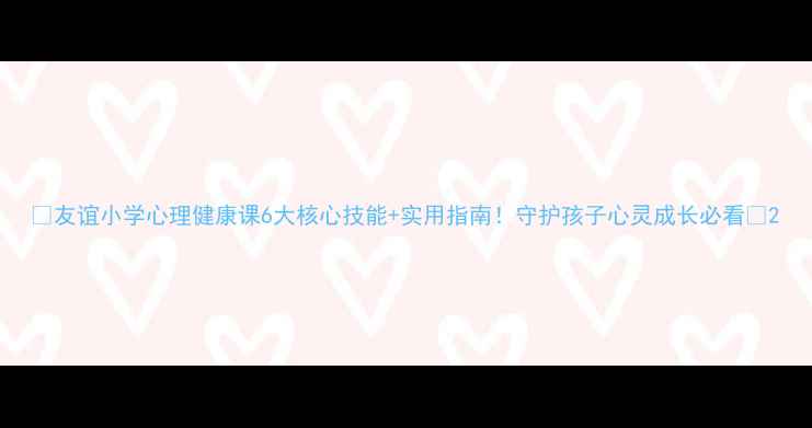 图片 🌟友谊小学心理健康课6大核心技能+实用指南！守护孩子心灵成长必看🌱2