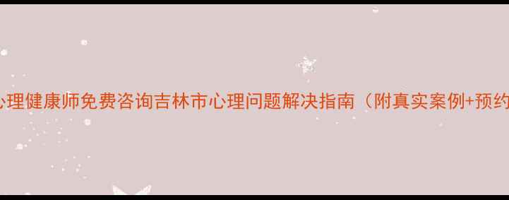 图片 🌟吉林心理健康师免费咨询吉林市心理问题解决指南（附真实案例+预约方式）2
