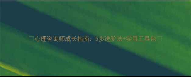 图片 🌟心理咨询师成长指南：5步进阶法+实用工具包🌟
