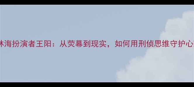 图片 🌟心理罪林海扮演者王阳：从荧幕到现实，如何用刑侦思维守护心理健康？2