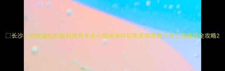 图片 🌟长沙心理健康机构最新推荐专业心理咨询抑郁焦虑调理青少年心理辅导全攻略2