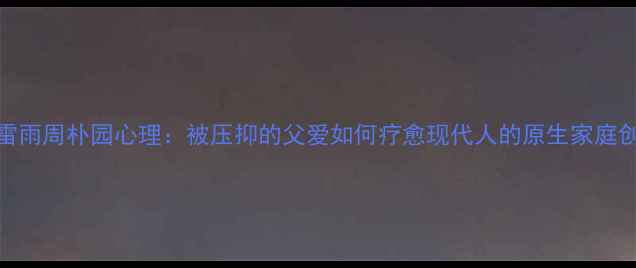 图片 🌧️雷雨周朴园心理：被压抑的父爱如何疗愈现代人的原生家庭创伤？