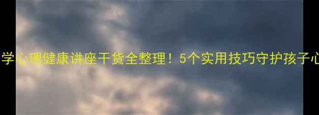 图片 🌱小井小学心理健康讲座干货全整理！5个实用技巧守护孩子心理健康1