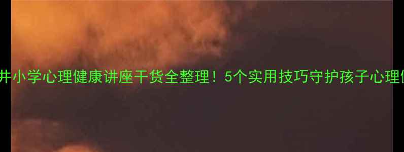 图片 🌱小井小学心理健康讲座干货全整理！5个实用技巧守护孩子心理健康2