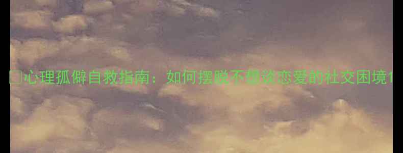 图片 🌱心理孤僻自救指南：如何摆脱不想谈恋爱的社交困境1