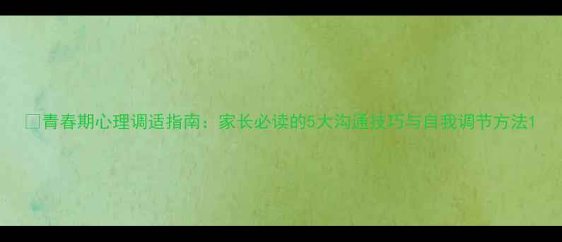 图片 🌱青春期心理调适指南：家长必读的5大沟通技巧与自我调节方法1