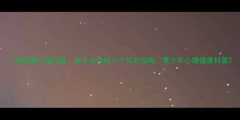 图片 🌱青春期心理问题：家长必读的10个应对指南💡青少年心理健康科普2