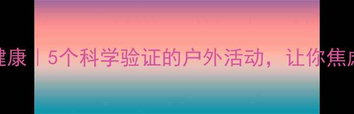 图片 🌿自然疗愈+心理健康｜5个科学验证的户外活动，让你焦虑抑郁一扫而空！1