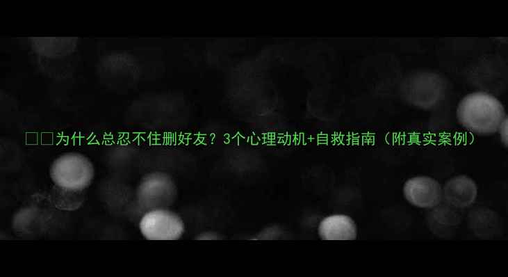 图片 👥💔为什么总忍不住删好友？3个心理动机+自救指南（附真实案例）