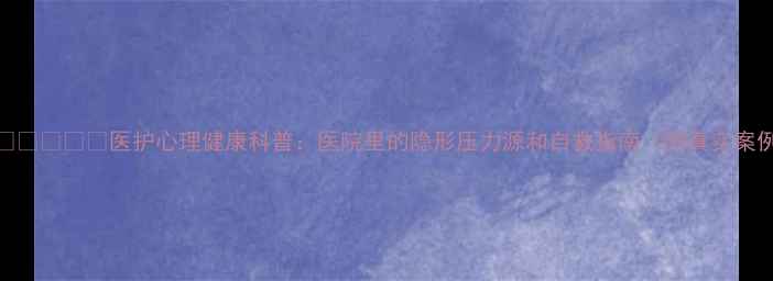 图片 👩⚕️👨⚕️医护心理健康科普：医院里的隐形压力源和自救指南（附真实案例）