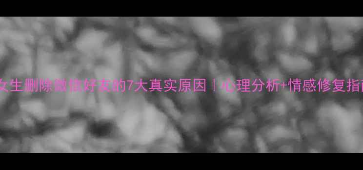 图片 💔女生删除微信好友的7大真实原因｜心理分析+情感修复指南1