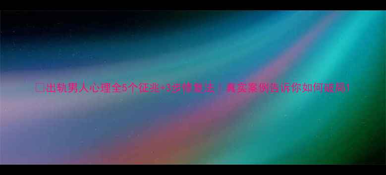 图片 📚出轨男人心理全5个征兆+3步修复法｜真实案例告诉你如何破局1