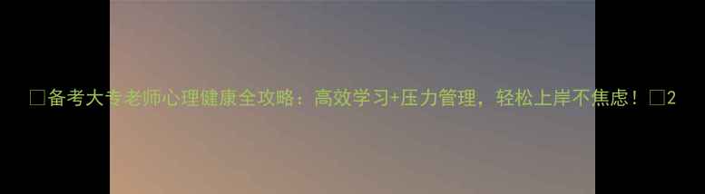 图片 📚备考大专老师心理健康全攻略：高效学习+压力管理，轻松上岸不焦虑！🌟2