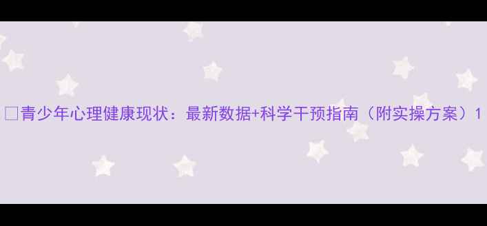图片 📚青少年心理健康现状：最新数据+科学干预指南（附实操方案）1