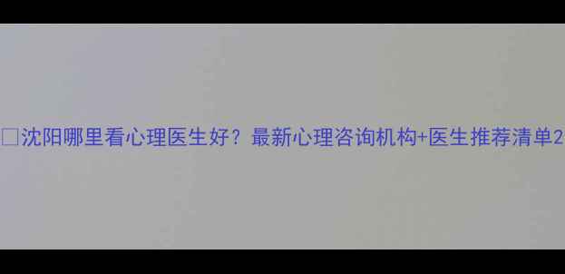 图片 🔍沈阳哪里看心理医生好？最新心理咨询机构+医生推荐清单2