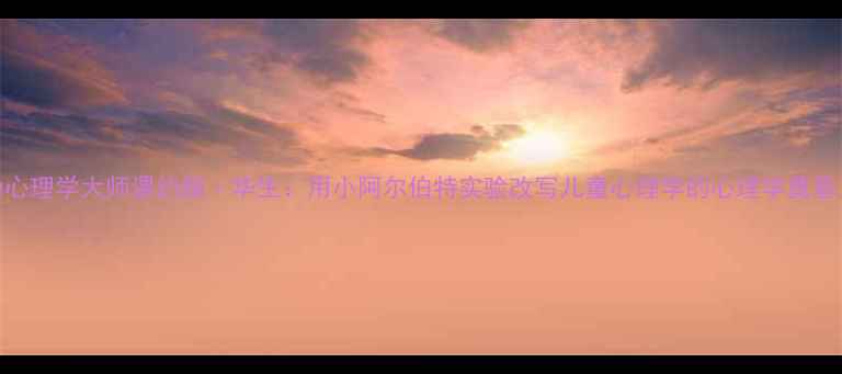 图片 🔥行为心理学大师课约翰·华生：用小阿尔伯特实验改写儿童心理学的心理学奠基人！💡